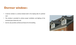 Dormer window:-
• A dormer window is a vertical window built in the sloping side of a pitched
roof.
• This window is provided to achieve proper ventilation and lighting of the
enclosed space below the roof.
• Dormer also provides architectural feature for the building.
 