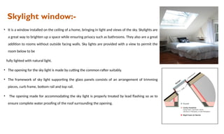 Skylight window:-
• It is a window installed on the ceiling of a home, bringing in light and views of the sky. Skylights are
a great way to brighten up a space while ensuring privacy such as bathrooms. They also are a great
addition to rooms without outside facing walls. Sky lights are provided with a view to permit the
room below to be
fully lighted with natural light.
• The opening for the sky light is made by cutting the common rafter suitably.
• The framework of sky light supporting the glass panels consists of an arrangement of trimming
pieces, curb frame, bottom rail and top rail.
• The opening made for accommodating the sky light is properly treated by lead flashing so as to
ensure complete water proofing of the roof surrounding the opening.
 