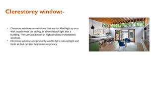 Clerestorey window:-
• Clerestory windows are windows that are installed high up on a
wall, usually near the ceiling, to allow natural light into a
building. They are also known as high windows or overstorey
windows.
• Clerestory windows are primarily used to let in natural light and
fresh air, but can also help maintain privacy.
 