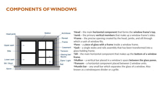 •Head – the main horizontal component that forms the window frame’s top.
•Jamb – the primary vertical members that make up a window frame’s sides.
•Frame – the precise opening created by the head, jambs, and sill through
which a sash of window fits.
•Pane – a piece of glass with a frame inside a window frame.
•Sash – a single styles and rails assembly that has been transformed into a
glass-holding frame.
•Sill – the main horizontal component that makes up the bottom of a window
frame.
•Mullion – a vertical bar placed in a window’s space between the glass panes.
•Transom – a horizontal component placed between 2 window units.
•Muntin bar – any small bar which separates the glass of a window. Also
known as a windowpane divider or a grille.
COMPONENTS OF WINDOWS
 