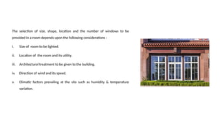 The selection of size, shape, location and the number of windows to be
provided in a room depends upon the following considerations :
i. Size of room to be lighted.
ii. Location of the room and its utility.
iii. Architectural treatment to be given to the building.
iv. Direction of wind and its speed.
v. Climatic factors prevailing at the site such as humidity & temperature
variation.
 
