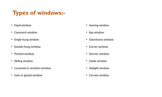 Types of windows:-
• Fixed window
• Casement window
• Single hung window
• Double hung window
• Pivoted window
• Sliding window
• Louvered or venetian window
• Sash or glazed window
• Awning window
• Bay window
• Clerestorey window
• Corner window
• Dormer window
• Gable window
• Skylight window
• Circular window
 
