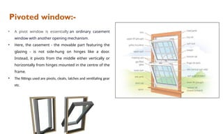 Pivoted window:-
• A pivot window is essentially an ordinary casement
window with another opening mechanism.
• Here, the casement - the movable part featuring the
glazing - is not side-hung on hinges like a door.
Instead, it pivots from the middle either vertically or
horizontally from hinges mounted in the centre of the
frame.
• The fittings used are pivots, cleats, latches and ventilating gear
etc.
 