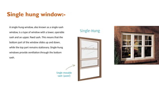 Single hung window:-
A single-hung window, also known as a single-sash
window, is a type of window with a lower, operable
sash and an upper, fixed sash. This means that the
bottom part of the window slides up and down,
while the top part remains stationary. Single-hung
windows provide ventilation through the bottom
sash.
 