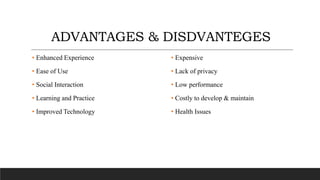 ADVANTAGES & DISDVANTEGES
• Enhanced Experience
• Ease of Use
• Social Interaction
• Learning and Practice
• Improved Technology
• Expensive
• Lack of privacy
• Low performance
• Costly to develop & maintain
• Health Issues
 