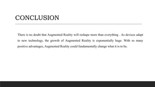 CONCLUSION
There is no doubt that Augmented Reality will reshape more than everything . As devices adapt
to new technology, the growth of Augmented Reality is exponentially huge. With so many
positive advantages, Augmented Reality could fundamentally change what it is to be.
 