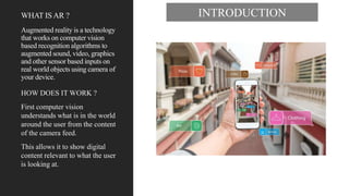 WHAT IS AR ?
Augmented reality is a technology
that works on computer vision
based recognition algorithms to
augmented sound, video, graphics
and other sensor based inputs on
real world objects using camera of
your device.
HOW DOES IT WORK ?
First computer vision
understands what is in the world
around the user from the content
of the camera feed.
This allows it to show digital
content relevant to what the user
is looking at.
INTRODUCTION
 