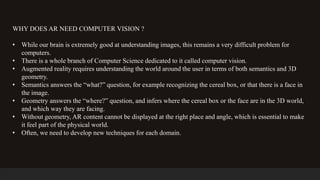 WHY DOES AR NEED COMPUTER VISION ?
• While our brain is extremely good at understanding images, this remains a very difficult problem for
computers.
• There is a whole branch of Computer Science dedicated to it called computer vision.
• Augmented reality requires understanding the world around the user in terms of both semantics and 3D
geometry.
• Semantics answers the “what?” question, for example recognizing the cereal box, or that there is a face in
the image.
• Geometry answers the “where?” question, and infers where the cereal box or the face are in the 3D world,
and which way they are facing.
• Without geometry, AR content cannot be displayed at the right place and angle, which is essential to make
it feel part of the physical world.
• Often, we need to develop new techniques for each domain.
 