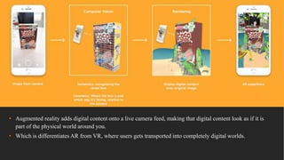 • Augmented reality adds digital content onto a live camera feed, making that digital content look as if it is
part of the physical world around you.
• Which is differentiates AR from VR, where users gets transported into completely digital worlds.
 