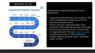 WHEN WAS AUGMENTED REALITY WAS
INVENTED?
• Augmented reality technology was invented in 1968,
with Ivan Sutherland’s development of the first
head-mounted display system.
• However, the term ‘augmented reality’ wasn’t
coined until 1990 by Boeing researcher Tim Caudell.
• Of course back then these weren’t “virtual reality”
or “augmented reality” because virtual reality was
coined by Jaron Lainer in 1989 and Thomas P
Caudell of Boeing coined the phrase “augmented
reality” in 1990.
HISTORY OF AR
 