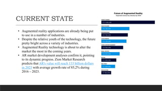 CURRENT STATE
• Augmented reality applications are already being put
to use in a number of industries.
• Despite the relative youth of the technology, the future
pretty bright across a variety of industries.
• Augmented Reality technology is about to alter the
market the most in the coming years.
• AR market development analyses confirm it, pointing
to its dynamic progress. Zion Market Research
predicts that AR's value will reach 133 billion dollars
in 2023 with average growth rate of 85,2% during
2016 – 2023.
 