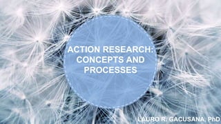 LAURO R. GACUSANA, PhD
ACTION RESEARCH:
CONCEPTS AND
PROCESSES
 
