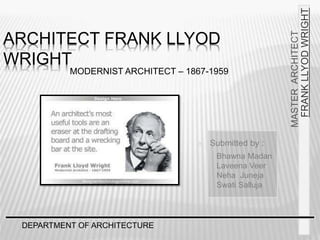 DEPARTMENT OF ARCHITECTURE
MASTER
ARCHITECT
FRANK
LLYOD
WRIGHT
ARCHITECT FRANK LLYOD
WRIGHT
 Submitted by :
Bhawna Madan
Laveena Veer
Neha Juneja
Swati Salluja
MODERNIST ARCHITECT – 1867-1959
 