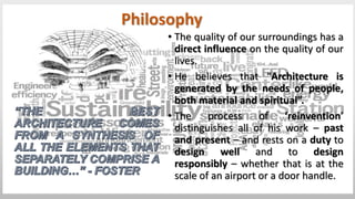 • The quality of our surroundings has a
direct influence on the quality of our
lives.
• He believes that “Architecture is
generated by the needs of people,
both material and spiritual”.
• The process of ‘reinvention’
distinguishes all of his work – past
and present – and rests on a duty to
design well and to design
responsibly – whether that is at the
scale of an airport or a door handle.
Philosophy
 