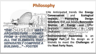 • He Anticipated trends like Energy
Conservation and Ecological
Impacts, Pioneering Design
Solutions that use totally Renewable
Sources of Energy and Offer
Dramatic reductions in CO2
Emissions.
• Environmental Awareness is an
Integral Part of his design as it
evolves to meet the Challenges of
the Next Forty Years.
Philosophy
 