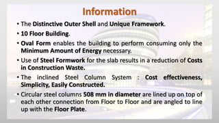 Information
• The Distinctive Outer Shell and Unique Framework.
• 10 Floor Building.
• Oval Form enables the building to perform consuming only the
Minimum Amount of Energy necessary.
• Use of Steel Formwork for the slab results in a reduction of Costs
in Construction Waste.
• The inclined Steel Column System : Cost effectiveness,
Simplicity, Easily Constructed.
• Circular steel columns 508 mm in diameter are lined up on top of
each other connection from Floor to Floor and are angled to line
up with the Floor Plate.
 