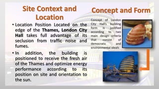 Site Context and
Location
• Location Position Located on the
edge of the Thames, London City
Hall takes full advantage of its
seclusion from traffic noise and
fumes.
• In addition, the building is
positioned to receive the fresh air
of the Thames and optimize energy
performance according to its
position on site and orientation to
the sun.
Concept and Form
Concept of London
City Hall’s building
form is justified
according to two
main design criteria
that consist of
democratic and
environmental ideals
 