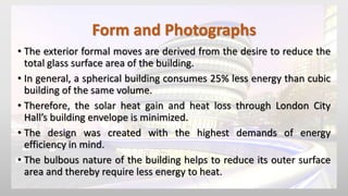 Form and Photographs
• The exterior formal moves are derived from the desire to reduce the
total glass surface area of the building.
• In general, a spherical building consumes 25% less energy than cubic
building of the same volume.
• Therefore, the solar heat gain and heat loss through London City
Hall’s building envelope is minimized.
• The design was created with the highest demands of energy
efficiency in mind.
• The bulbous nature of the building helps to reduce its outer surface
area and thereby require less energy to heat.
 