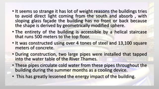 • It seems so strange it has lot of weight reasons the buildings tries
to avoid direct light coming from the south and absorb , with
sloping glass façade the building has no front or back because
the shape is derived by geometrically modified sphere.
• The entirety of the building is accessible by a helical staircase
that runs 500 meters to the top floor.
• It was constructed using over 4 tones of steel and 13,100 square
meters of concrete.
• During construction, two large pipes were installed that tapped
into the water table of the River Thames.
• These pipes circulate cold water from these pipes throughout the
building during the summer months as a cooling device.
• This has greatly lessened the energy impact of the building.
 
