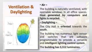 Ventilation &
Daylighting
• Air –
The building is naturally ventilated, with
openable windows in all office spaces.
Heat generated by computers and
lights is recycled.
• Daylighting –
The City Hall is oriented towards the
south.
The building has numerous light sensor
and switches that are software
programmable to provide a versatile
and intelligent lighting control system.
The building has 3,312 luminaires.
 
