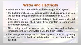 Water and Electricity
• Water has a fundamental role in the building’s HVAC system.
• The building makes use of ground water which is pumped up into
the building through boreholes at a temperature of 11-13 °C.
• This water is used to cool the building, in fact many horizontal
steel elements are filled with it to maintain a comfortable
internal temperature.
• After being used in cooling and having reached a higher
temperature the ground water is used to flush toilets.
• The energy consumption has been greatly reduced by using
ground water instead of refrigeration to air condition the
building.
 