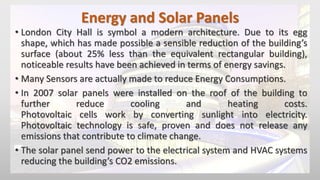 Energy and Solar Panels
• London City Hall is symbol a modern architecture. Due to its egg
shape, which has made possible a sensible reduction of the building’s
surface (about 25% less than the equivalent rectangular building),
noticeable results have been achieved in terms of energy savings.
• Many Sensors are actually made to reduce Energy Consumptions.
• In 2007 solar panels were installed on the roof of the building to
further reduce cooling and heating costs.
Photovoltaic cells work by converting sunlight into electricity.
Photovoltaic technology is safe, proven and does not release any
emissions that contribute to climate change.
• The solar panel send power to the electrical system and HVAC systems
reducing the building’s CO2 emissions.
 