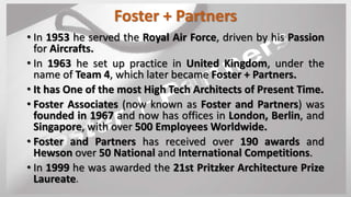 Foster + Partners
• In 1953 he served the Royal Air Force, driven by his Passion
for Aircrafts.
• In 1963 he set up practice in United Kingdom, under the
name of Team 4, which later became Foster + Partners.
• It has One of the most High Tech Architects of Present Time.
• Foster Associates (now known as Foster and Partners) was
founded in 1967 and now has offices in London, Berlin, and
Singapore, with over 500 Employees Worldwide.
• Foster and Partners has received over 190 awards and
Hewson over 50 National and International Competitions.
• In 1999 he was awarded the 21st Pritzker Architecture Prize
Laureate.
 