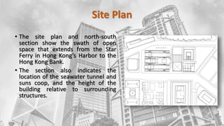 Site Plan
• The site plan and north-south
section show the swath of open
space that extends from the Star
Ferry in Hong Kong’s Harbor to the
Hong Kong Bank.
• The section also indicates the
location of the seawater tunnel and
suns coop, and the height of the
building relative to surrounding
structures.
 