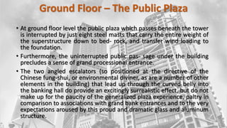 Ground Floor – The Public Plaza
• At ground floor level the public plaza which passes beneath the tower
is interrupted by just eight steel masts that carry the entire weight of
the superstructure down to bed- rock, and transfer wind loading to
the foundation.
• Furthermore, the uninterrupted public pas- sage under the building
precludes a sense of grand processional entrance.
• The two angled escalators (so positioned at the directive of the
Chinese fung-shui, or environmental diviner, as are a number of other
elements in the building) that lead up through the curved belly into
the banking hall do provide an excitingly surrealistic effect, but do not
make up for the paucity of the generalized plaza experience, paltry in
comparison to associations with grand bank entrances and to the very
expectations aroused by this proud and dramatic glass and aluminum
structure.
 