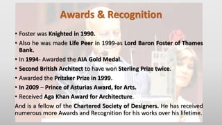 Awards & Recognition
• Foster was Knighted in 1990.
• Also he was made Life Peer in 1999-as Lord Baron Foster of Thames
Bank.
• In 1994- Awarded the AIA Gold Medal.
• Second British Architect to have won Sterling Prize twice.
• Awarded the Pritzker Prize in 1999.
• In 2009 – Prince of Asturias Award, for Arts.
• Received Aga Khan Award for Architecture.
And is a fellow of the Chartered Society of Designers. He has received
numerous more Awards and Recognition for his works over his lifetime.
 