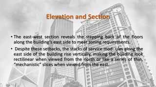 Elevation and Section
• The east-west section reveals the stepping back of the floors
along the building’s east side to meet zoning requirements.
• Despite these setbacks, the stacks of service mod- ules along the
east side of the building rise vertically, making the building look
rectilinear when viewed from the north or like a series of thin,
“mechanistic” slices when viewed from the east.
 