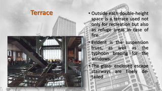Terrace • Outside each double-height
space is a terrace used not
only for recreation but also
as refuge areas in case of
fire.
• Evident is the suspension
truss, as well as the
typhoon bracing for the
windows.
• The glass- enclosed escape
stairways are finely de-
tailed
 