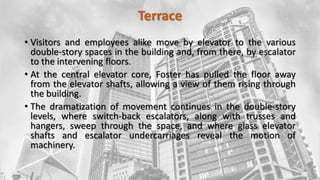Terrace
• Visitors and employees alike move by elevator to the various
double-story spaces in the building and, from there, by escalator
to the intervening floors.
• At the central elevator core, Foster has pulled the floor away
from the elevator shafts, allowing a view of them rising through
the building.
• The dramatization of movement continues in the double-story
levels, where switch-back escalators, along with trusses and
hangers, sweep through the space, and where glass elevator
shafts and escalator undercarriages reveal the motion of
machinery.
 