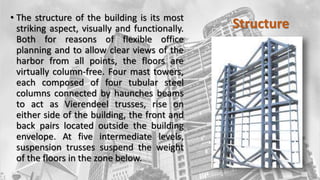 Structure
• The structure of the building is its most
striking aspect, visually and functionally.
Both for reasons of flexible office
planning and to allow clear views of the
harbor from all points, the floors are
virtually column-free. Four mast towers,
each composed of four tubular steel
columns connected by haunches beams
to act as Vierendeel trusses, rise on
either side of the building, the front and
back pairs located outside the building
envelope. At five intermediate levels,
suspension trusses suspend the weight
of the floors in the zone below.
 