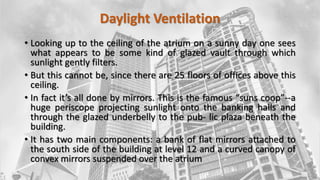 Daylight Ventilation
• Looking up to the ceiling of the atrium on a sunny day one sees
what appears to be some kind of glazed vault through which
sunlight gently filters.
• But this cannot be, since there are 25 floors of offices above this
ceiling.
• In fact it’s all done by mirrors. This is the famous “suns coop”--a
huge periscope projecting sunlight onto the banking halls and
through the glazed underbelly to the pub- lic plaza beneath the
building.
• It has two main components: a bank of flat mirrors attached to
the south side of the building at level 12 and a curved canopy of
convex mirrors suspended over the atrium
 