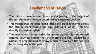Daylight Ventilation
• The mirrors move in one plane only, adjusting to the height of
the sun above the horizon but not to its east/west position.
• This means that the light falling inside the building moves across
the atrium space during the day, just as it would if shining
directly through a skylight.
• The mechanism is basically the same as that for motorized
external louvres, except that the motors are con- trolled by a
computer programmed to know precisely how high the sun will
be on every day of the year.
 