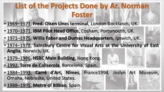 List of the Projects Done by Ar. Norman
Foster
• 1969–1971, Fred. Olsen Lines terminal, London Docklands, UK.
• 1970–1971, IBM Pilot Head Office, Cosham, Portsmouth, UK.
• 1971–1975, Willis Faber and Dumas Headquarters, Ipswich, UK.
• 1974–1978, Sainsbury Centre for Visual Arts at the University of East
Anglia, Norwich, UK.
• 1979–1986, HSBC Main Building, Hong Kong.
• 1992, Torre de Collserola, Barcelona, Spain.
• 1984–1993, Carré d'Art, Nîmes, France1994, Joslyn Art Museum,
Omaha, Nebraska, United States.
• 1988–1995, Metro of Bilbao, Spain.
 