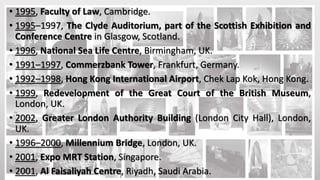 • 1995, Faculty of Law, Cambridge.
• 1995–1997, The Clyde Auditorium, part of the Scottish Exhibition and
Conference Centre in Glasgow, Scotland.
• 1996, National Sea Life Centre, Birmingham, UK.
• 1991–1997, Commerzbank Tower, Frankfurt, Germany.
• 1992–1998, Hong Kong International Airport, Chek Lap Kok, Hong Kong.
• 1999, Redevelopment of the Great Court of the British Museum,
London, UK.
• 2002, Greater London Authority Building (London City Hall), London,
UK.
• 1996–2000, Millennium Bridge, London, UK.
• 2001, Expo MRT Station, Singapore.
• 2001, Al Faisaliyah Centre, Riyadh, Saudi Arabia.
 
