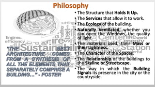 • The Structure that Holds It Up.
• The Services that allow it to work.
• The Ecology of the building.
• Naturally Ventilated, whether you
can open the Windows, the quality
of light.
• The materials used, their Mass or
their Lightness.
• The Character of the Spaces.
• The Relationship of the Buildings to
the Skyline or Streetscape.
• The way in which the Building
Signals its presence in the city or the
countryside.
Philosophy
 