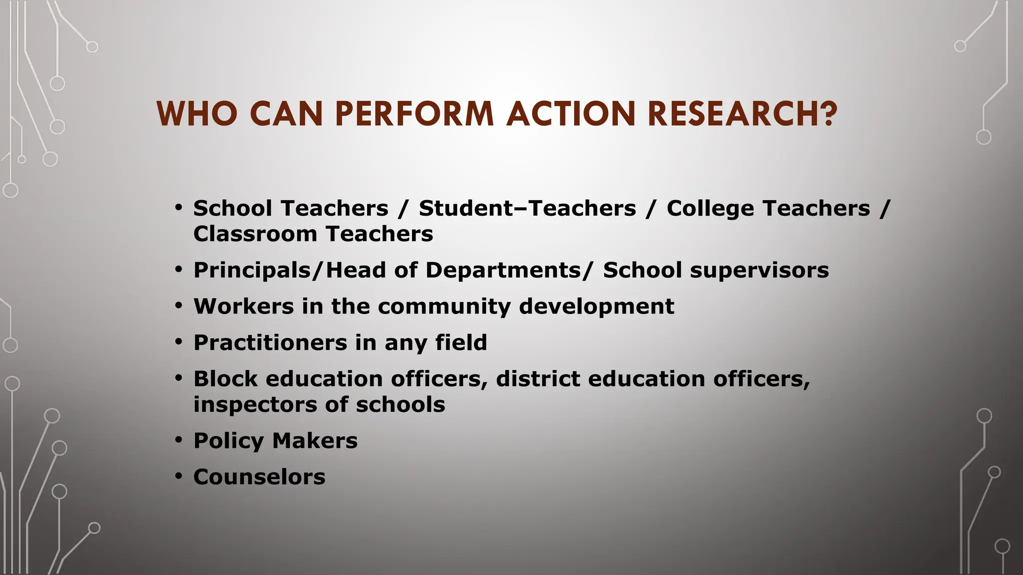 WHO CAN PERFORM ACTION RESEARCH?
• School Teachers / Student–Teachers / College Teachers /
Classroom Teachers
• Principals/Head of Departments/ School supervisors
• Workers in the community development
• Practitioners in any field
• Block education officers, district education officers,
inspectors of schools
• Policy Makers
• Counselors
 