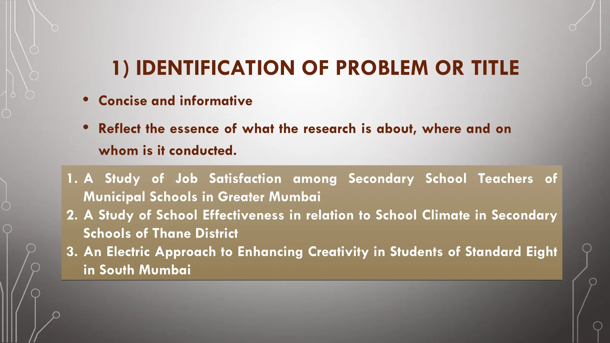 1) IDENTIFICATION OF PROBLEM OR TITLE
• Concise and informative
• Reflect the essence of what the research is about, where and on
whom is it conducted.
1. A Study of Job Satisfaction among Secondary School Teachers of
Municipal Schools in Greater Mumbai
2. A Study of School Effectiveness in relation to School Climate in Secondary
Schools of Thane District
3. An Electric Approach to Enhancing Creativity in Students of Standard Eight
in South Mumbai
 