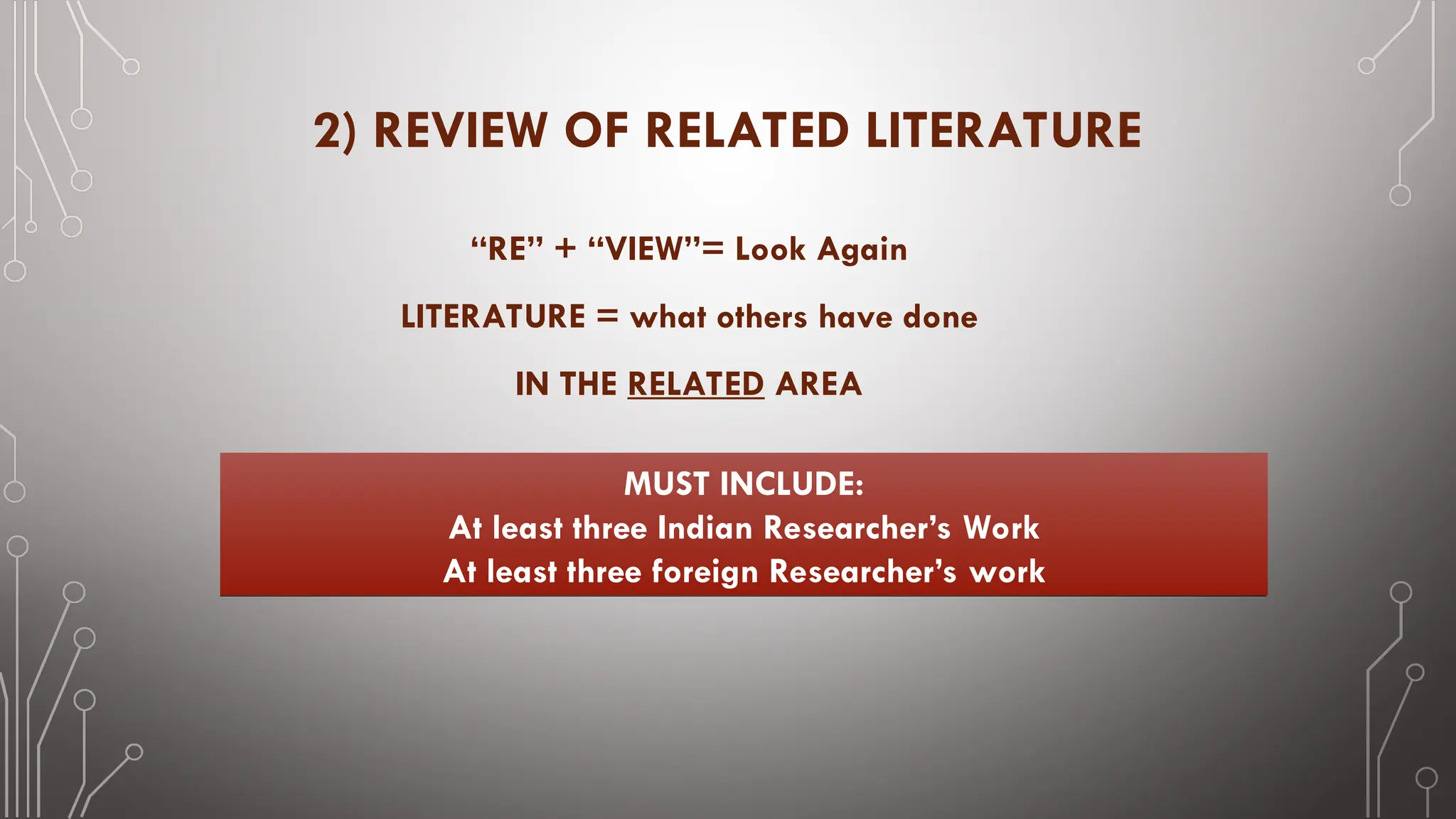 2) REVIEW OF RELATED LITERATURE
“RE” + “VIEW”= Look Again
LITERATURE = what others have done
IN THE RELATED AREA
MUST INCLUDE:
At least three Indian Researcher’s Work
At least three foreign Researcher’s work
 