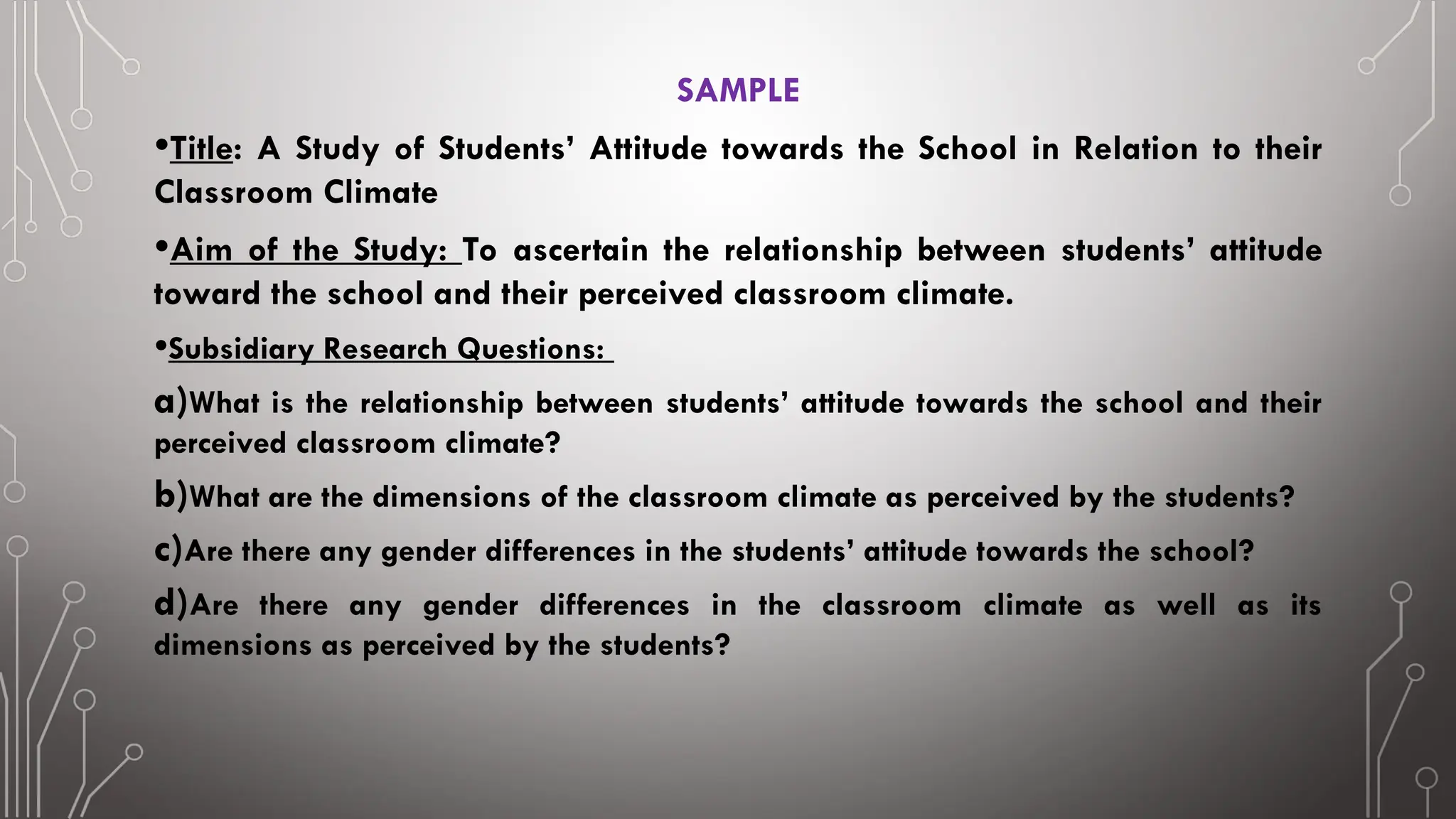 SAMPLE
•Title: A Study of Students’ Attitude towards the School in Relation to their
Classroom Climate
•Aim of the Study: To ascertain the relationship between students’ attitude
toward the school and their perceived classroom climate.
•Subsidiary Research Questions:
a)What is the relationship between students’ attitude towards the school and their
perceived classroom climate?
b)What are the dimensions of the classroom climate as perceived by the students?
c)Are there any gender differences in the students’ attitude towards the school?
d)Are there any gender differences in the classroom climate as well as its
dimensions as perceived by the students?
 