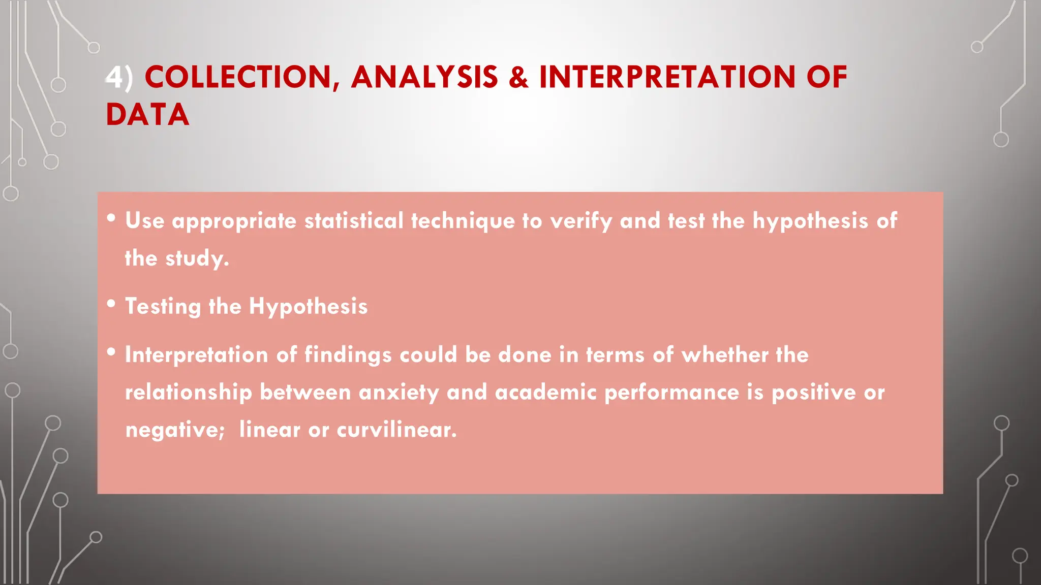 4) COLLECTION, ANALYSIS & INTERPRETATION OF
DATA
• Use appropriate statistical technique to verify and test the hypothesis of
the study.
• Testing the Hypothesis
• Interpretation of findings could be done in terms of whether the
relationship between anxiety and academic performance is positive or
negative; linear or curvilinear.
 