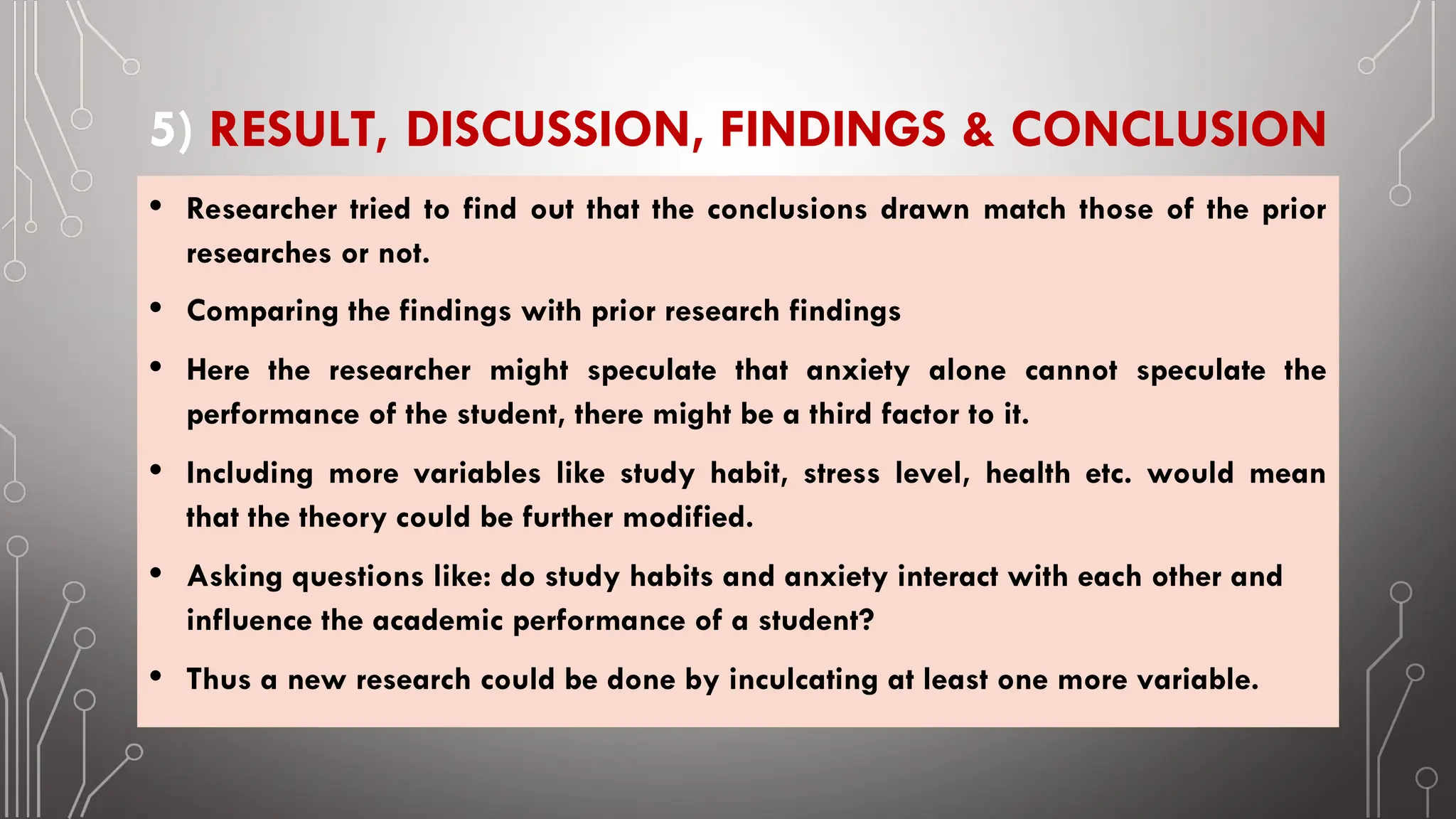 5) RESULT, DISCUSSION, FINDINGS & CONCLUSION
• Researcher tried to find out that the conclusions drawn match those of the prior
researches or not.
• Comparing the findings with prior research findings
• Here the researcher might speculate that anxiety alone cannot speculate the
performance of the student, there might be a third factor to it.
• Including more variables like study habit, stress level, health etc. would mean
that the theory could be further modified.
• Asking questions like: do study habits and anxiety interact with each other and
influence the academic performance of a student?
• Thus a new research could be done by inculcating at least one more variable.
 