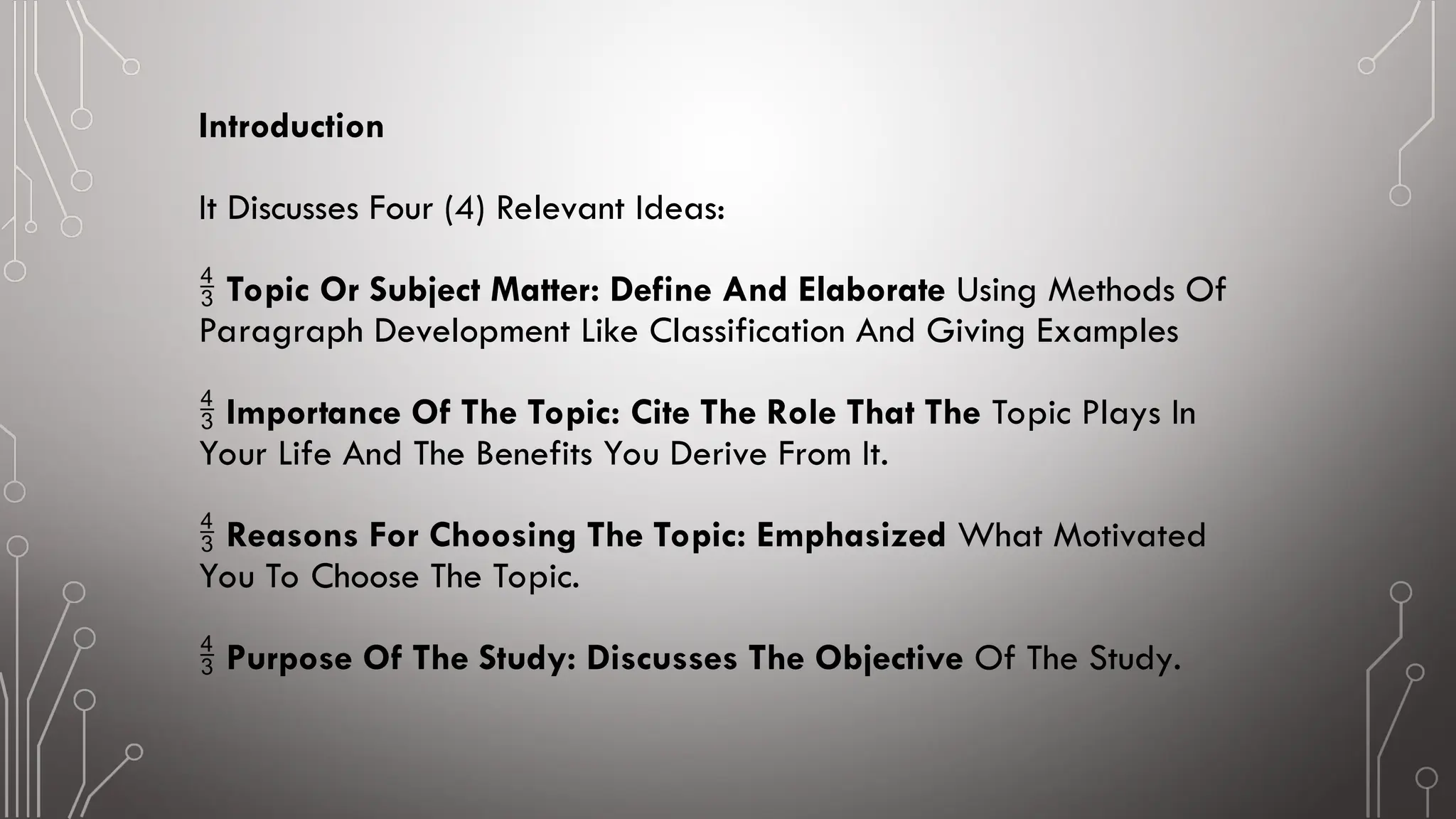 Introduction
It Discusses Four (4) Relevant Ideas:
 Topic Or Subject Matter: Define And Elaborate Using Methods Of
Paragraph Development Like Classification And Giving Examples
 Importance Of The Topic: Cite The Role That The Topic Plays In
Your Life And The Benefits You Derive From It.
 Reasons For Choosing The Topic: Emphasized What Motivated
You To Choose The Topic.
 Purpose Of The Study: Discusses The Objective Of The Study.
 