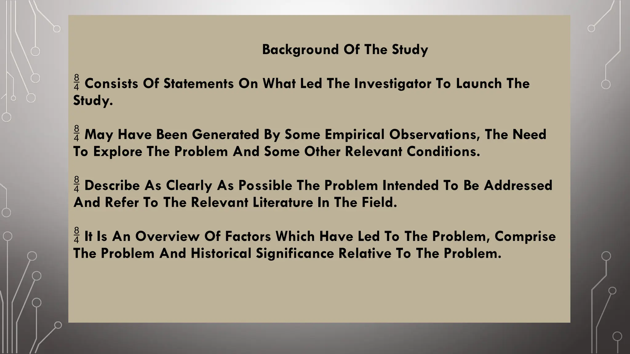 Background Of The Study
Consists Of Statements On What Led The Investigator To Launch The

Study.
May Have Been Generated By Some Empirical Observations, The Need

To Explore The Problem And Some Other Relevant Conditions.
Describe As Clearly As Possible The Problem Intended To Be Addressed

And Refer To The Relevant Literature In The Field.
It Is An Overview Of Factors Which Have Led To The Problem, Comprise

The Problem And Historical Significance Relative To The Problem.
 
