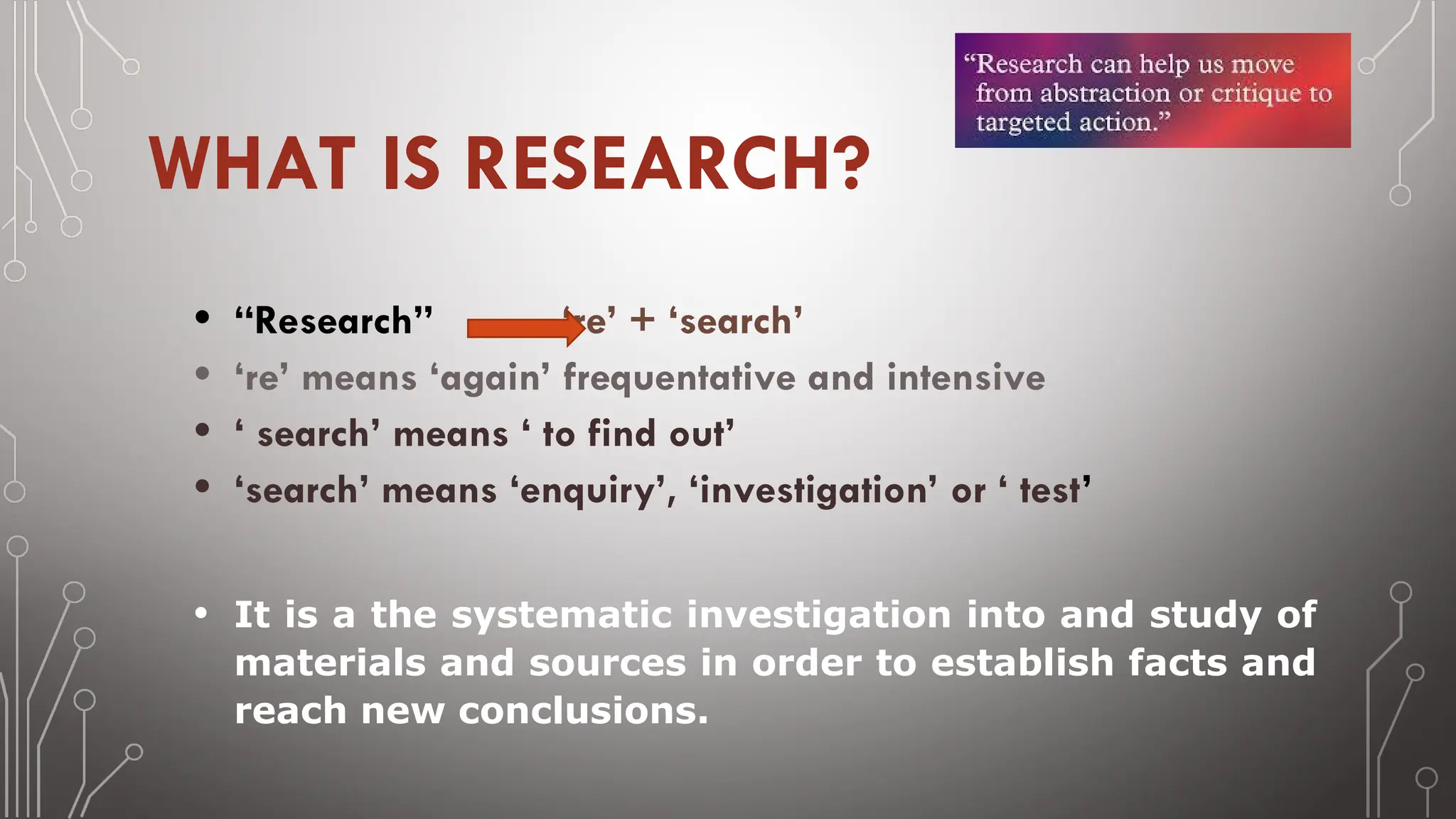 WHAT IS RESEARCH?
• “Research” ‘re’ + ‘search’
• ‘re’ means ‘again’ frequentative and intensive
• ‘ search’ means ‘ to find out’
• ‘search’ means ‘enquiry’, ‘investigation’ or ‘ test’
• It is a the systematic investigation into and study of
materials and sources in order to establish facts and
reach new conclusions.
 