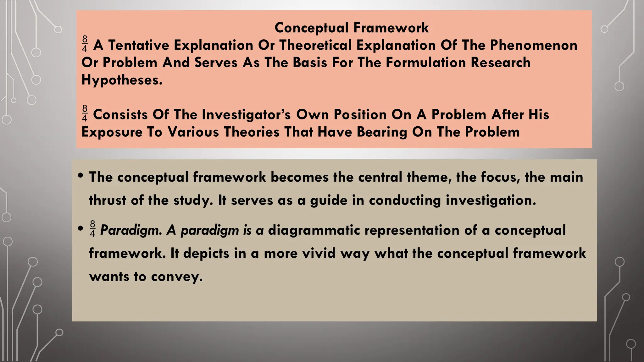 Conceptual Framework
A Tentative Explanation Or Theoretical Explanation Of The Phenomenon

Or Problem And Serves As The Basis For The Formulation Research
Hypotheses.
Consists Of The Investigator’s Own Position On A Problem After His

Exposure To Various Theories That Have Bearing On The Problem
• The conceptual framework becomes the central theme, the focus, the main
thrust of the study. It serves as a guide in conducting investigation.
•  Paradigm. A paradigm is a diagrammatic representation of a conceptual
framework. It depicts in a more vivid way what the conceptual framework
wants to convey.
 