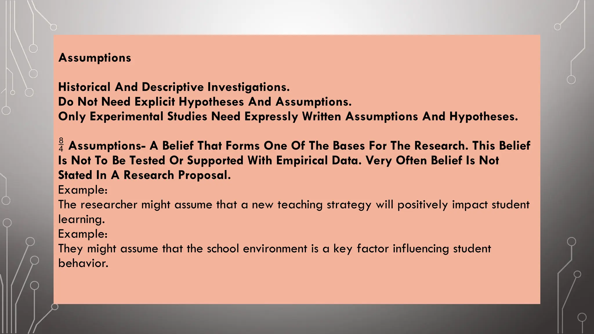 Assumptions
Historical And Descriptive Investigations.
Do Not Need Explicit Hypotheses And Assumptions.
Only Experimental Studies Need Expressly Written Assumptions And Hypotheses.
 Assumptions- A Belief That Forms One Of The Bases For The Research. This Belief
Is Not To Be Tested Or Supported With Empirical Data. Very Often Belief Is Not
Stated In A Research Proposal.
Example:
The researcher might assume that a new teaching strategy will positively impact student
learning.
Example:
They might assume that the school environment is a key factor influencing student
behavior.
 